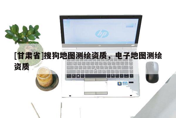[甘肅省]搜狗地圖測繪資質(zhì)，電子地圖測繪資質(zhì)