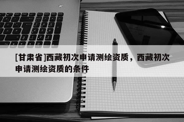 [甘肅省]西藏初次申請(qǐng)測(cè)繪資質(zhì)，西藏初次申請(qǐng)測(cè)繪資質(zhì)的條件