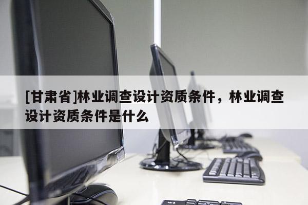 [甘肅省]林業(yè)調(diào)查設計資質(zhì)條件，林業(yè)調(diào)查設計資質(zhì)條件是什么