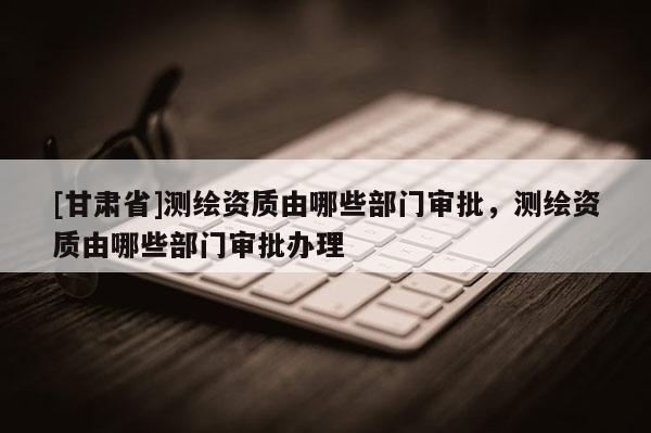 [甘肅省]測繪資質由哪些部門審批，測繪資質由哪些部門審批辦理
