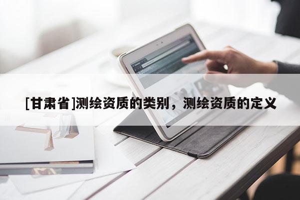 [甘肅省]測(cè)繪資質(zhì)的類(lèi)別，測(cè)繪資質(zhì)的定義
