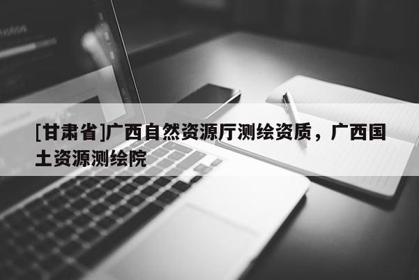 [甘肅省]廣西自然資源廳測繪資質(zhì)，廣西國土資源測繪院