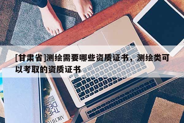 [甘肅省]測繪需要哪些資質(zhì)證書，測繪類可以考取的資質(zhì)證書