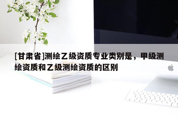 [甘肅省]測(cè)繪乙級(jí)資質(zhì)專(zhuān)業(yè)類(lèi)別是，甲級(jí)測(cè)繪資質(zhì)和乙級(jí)測(cè)繪資質(zhì)的區(qū)別