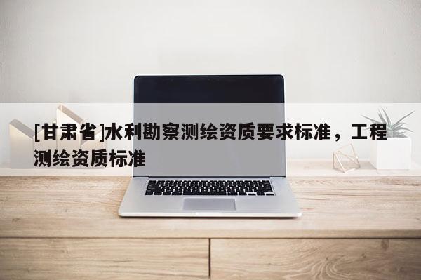 [甘肅省]水利勘察測(cè)繪資質(zhì)要求標(biāo)準(zhǔn)，工程測(cè)繪資質(zhì)標(biāo)準(zhǔn)