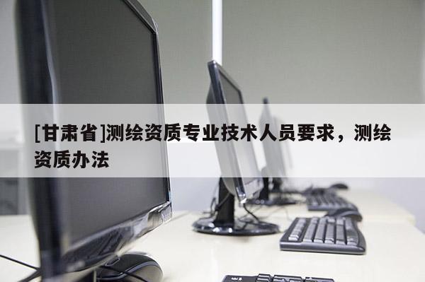 [甘肅省]測繪資質(zhì)專業(yè)技術人員要求，測繪資質(zhì)辦法
