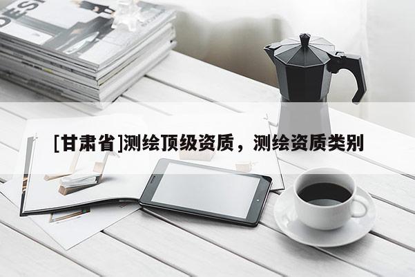 [甘肅省]測繪頂級資質(zhì)，測繪資質(zhì)類別