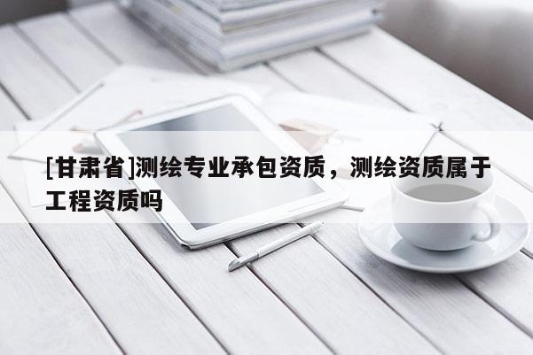 [甘肅省]測(cè)繪專業(yè)承包資質(zhì)，測(cè)繪資質(zhì)屬于工程資質(zhì)嗎