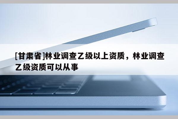 [甘肅省]林業(yè)調(diào)查乙級以上資質(zhì)，林業(yè)調(diào)查乙級資質(zhì)可以從事