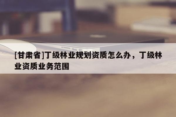 [甘肅省]丁級林業(yè)規(guī)劃資質(zhì)怎么辦，丁級林業(yè)資質(zhì)業(yè)務(wù)范圍