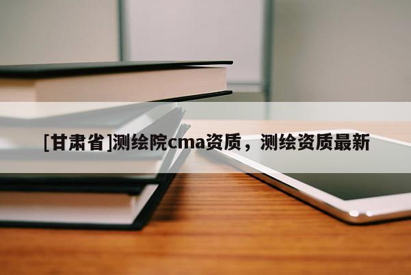 [甘肅省]測(cè)繪院cma資質(zhì)，測(cè)繪資質(zhì)最新