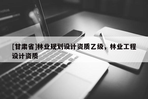 [甘肅省]林業(yè)規(guī)劃設(shè)計資質(zhì)乙級，林業(yè)工程設(shè)計資質(zhì)