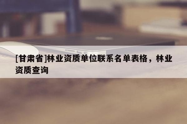 [甘肅省]林業(yè)資質(zhì)單位聯(lián)系名單表格，林業(yè)資質(zhì)查詢