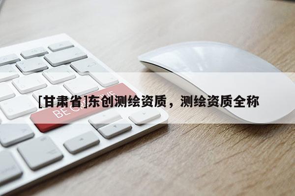 [甘肅省]東創(chuàng)測繪資質(zhì)，測繪資質(zhì)全稱