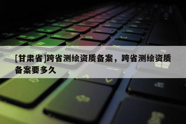 [甘肅省]跨省測繪資質備案，跨省測繪資質備案要多久