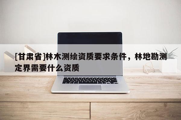 [甘肅省]林木測(cè)繪資質(zhì)要求條件，林地勘測(cè)定界需要什么資質(zhì)