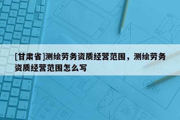 [甘肅省]測繪勞務(wù)資質(zhì)經(jīng)營范圍，測繪勞務(wù)資質(zhì)經(jīng)營范圍怎么寫