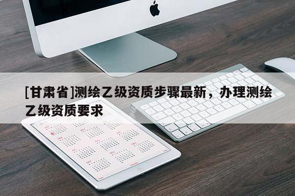 [甘肅省]測繪乙級資質步驟最新，辦理測繪乙級資質要求