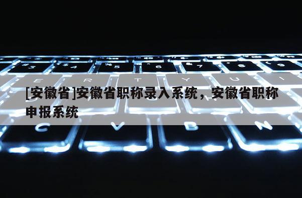 [安徽省]安徽省職稱錄入系統(tǒng)，安徽省職稱申報系統(tǒng)