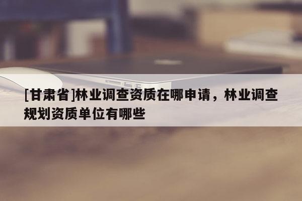 [甘肅省]林業(yè)調(diào)查資質(zhì)在哪申請(qǐng)，林業(yè)調(diào)查規(guī)劃資質(zhì)單位有哪些