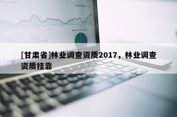 [甘肅省]林業(yè)調(diào)查資質(zhì)2017，林業(yè)調(diào)查資質(zhì)掛靠