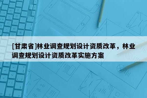 [甘肅省]林業(yè)調(diào)查規(guī)劃設(shè)計(jì)資質(zhì)改革，林業(yè)調(diào)查規(guī)劃設(shè)計(jì)資質(zhì)改革實(shí)施方案