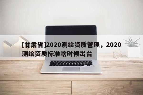 [甘肅省]2020測(cè)繪資質(zhì)管理，2020測(cè)繪資質(zhì)標(biāo)準(zhǔn)啥時(shí)候出臺(tái)