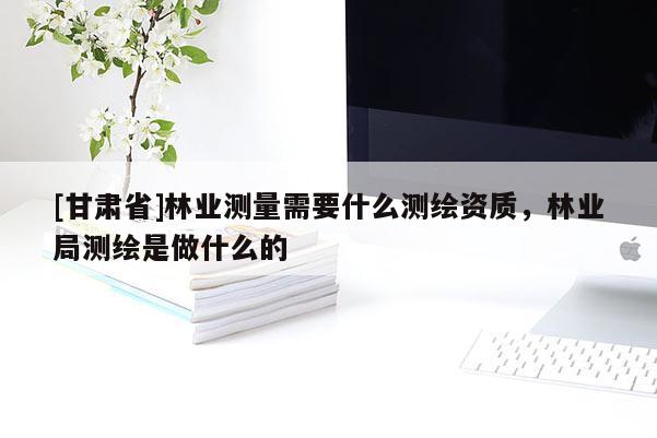 [甘肅省]林業(yè)測量需要什么測繪資質(zhì)，林業(yè)局測繪是做什么的