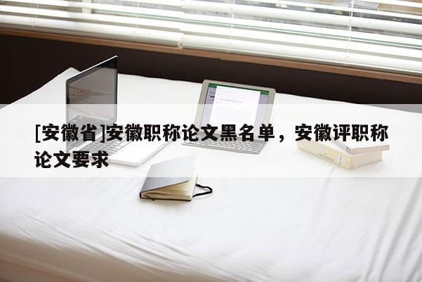 [安徽省]安徽職稱論文黑名單，安徽評職稱論文要求