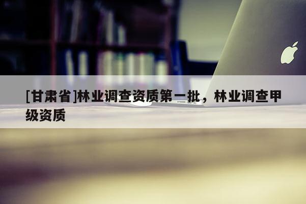 [甘肅省]林業(yè)調(diào)查資質(zhì)第一批，林業(yè)調(diào)查甲級資質(zhì)