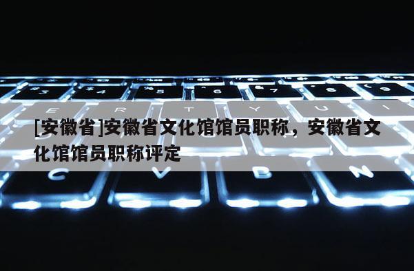 [安徽省]安徽省文化館館員職稱，安徽省文化館館員職稱評定