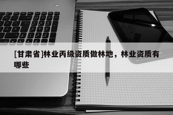 [甘肅省]林業(yè)丙級資質(zhì)做林地，林業(yè)資質(zhì)有哪些