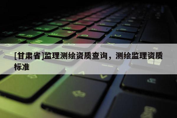 [甘肅省]監(jiān)理測繪資質(zhì)查詢，測繪監(jiān)理資質(zhì)標準