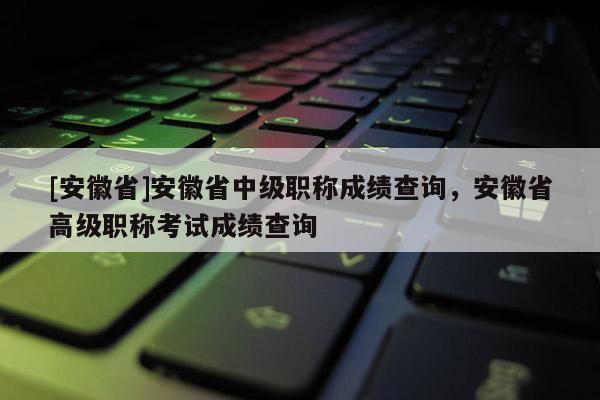 [安徽省]安徽省中級職稱成績查詢，安徽省高級職稱考試成績查詢