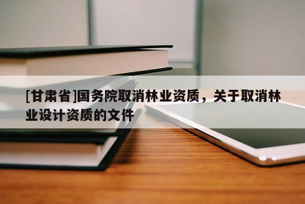 [甘肅省]國務(wù)院取消林業(yè)資質(zhì)，關(guān)于取消林業(yè)設(shè)計資質(zhì)的文件