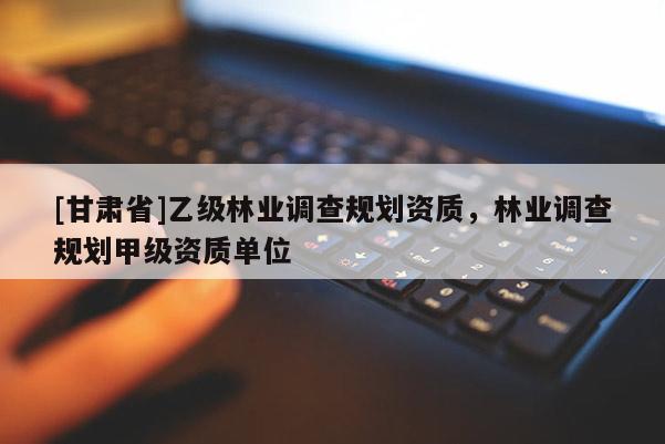 [甘肅省]乙級林業(yè)調(diào)查規(guī)劃資質(zhì)，林業(yè)調(diào)查規(guī)劃甲級資質(zhì)單位