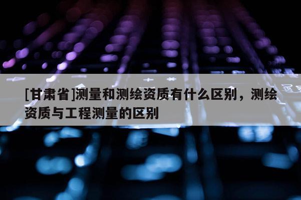 [甘肅省]測量和測繪資質(zhì)有什么區(qū)別，測繪資質(zhì)與工程測量的區(qū)別