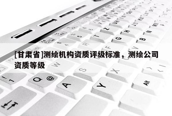 [甘肅省]測繪機(jī)構(gòu)資質(zhì)評級標(biāo)準(zhǔn)，測繪公司資質(zhì)等級