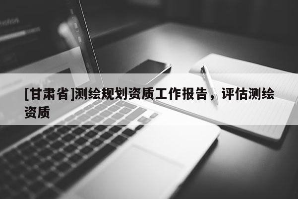 [甘肅省]測(cè)繪規(guī)劃資質(zhì)工作報(bào)告，評(píng)估測(cè)繪資質(zhì)