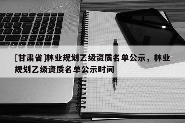 [甘肅省]林業(yè)規(guī)劃乙級資質(zhì)名單公示，林業(yè)規(guī)劃乙級資質(zhì)名單公示時間