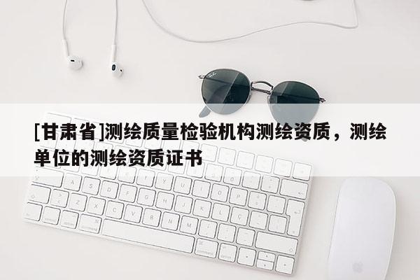 [甘肅省]測(cè)繪質(zhì)量檢驗(yàn)機(jī)構(gòu)測(cè)繪資質(zhì)，測(cè)繪單位的測(cè)繪資質(zhì)證書