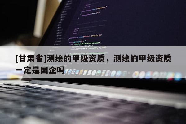 [甘肅省]測(cè)繪的甲級(jí)資質(zhì)，測(cè)繪的甲級(jí)資質(zhì)一定是國企嗎
