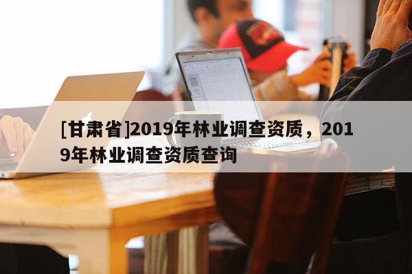 [甘肅省]2019年林業(yè)調(diào)查資質(zhì)，2019年林業(yè)調(diào)查資質(zhì)查詢