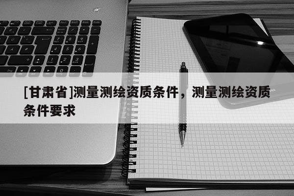 [甘肅省]測(cè)量測(cè)繪資質(zhì)條件，測(cè)量測(cè)繪資質(zhì)條件要求