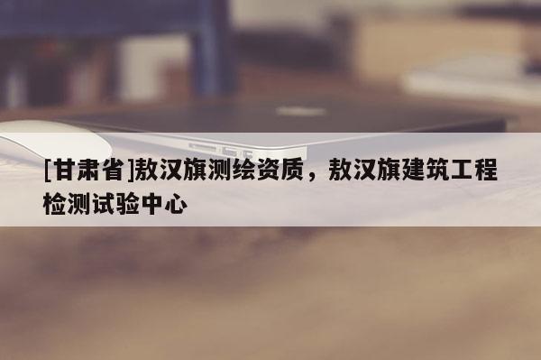 [甘肅省]敖漢旗測繪資質(zhì)，敖漢旗建筑工程檢測試驗(yàn)中心