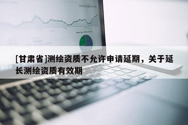 [甘肅省]測繪資質(zhì)不允許申請延期，關(guān)于延長測繪資質(zhì)有效期
