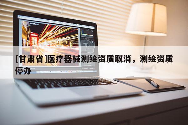[甘肅省]醫(yī)療器械測(cè)繪資質(zhì)取消，測(cè)繪資質(zhì)停辦