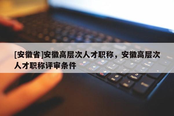 [安徽省]安徽高層次人才職稱，安徽高層次人才職稱評(píng)審條件