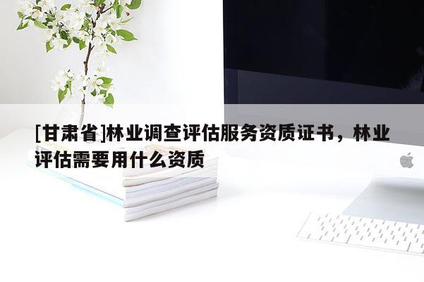 [甘肅省]林業(yè)調(diào)查評估服務(wù)資質(zhì)證書，林業(yè)評估需要用什么資質(zhì)