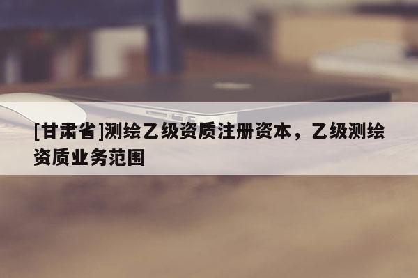[甘肅省]測繪乙級(jí)資質(zhì)注冊資本，乙級(jí)測繪資質(zhì)業(yè)務(wù)范圍